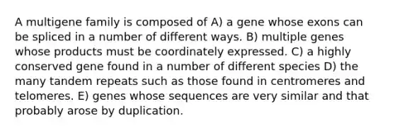 A multigene family is composed of A) a gene whose exons can be spliced in a number of different ways. B) multiple genes whose products must be coordinately expressed. C) a highly conserved gene found in a number of different species D) the many tandem repeats such as those found in centromeres and telomeres. E) genes whose sequences are very similar and that probably arose by duplication.