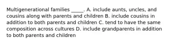 Multigenerational families _____. A. include aunts, uncles, and cousins along with parents and children B. include cousins in addition to both parents and children C. tend to have the same composition across cultures D. include grandparents in addition to both parents and children