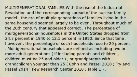 MULTIGENERATIONAL FAMILIES With the rise of the Industrial Revolution and the corresponding spread of the nuclear family model , the era of multiple generations of families living in the same household seemed largely to be over . Throughout much of the 20th century that appeared correct . The percentage of multigenerational households in the United States dropped from 24.7 percent in 1940 to 12.1 percent in 1980. Since that time , however , the percentage of such households rose to 20 percent . Multigenerational households are defined as including two or more adult generations ( if including parents and children , children must be 25 and older ) , or grandparents with grandchildren younger than 25 ( Cohn and Passel 2018 ; Fry and Passel 2014 ; Pew Research Center 2010 : Table 1 ) .