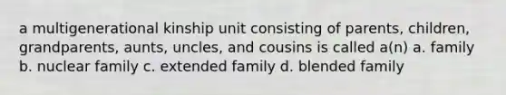 a multigenerational kinship unit consisting of parents, children, grandparents, aunts, uncles, and cousins is called a(n) a. family b. nuclear family c. extended family d. blended family