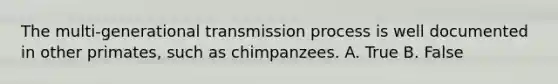 The multi-generational transmission process is well documented in other primates, such as chimpanzees. A. True B. False