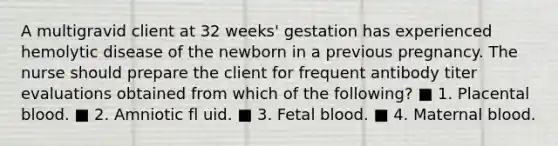 A multigravid client at 32 weeks' gestation has experienced hemolytic disease of the newborn in a previous pregnancy. The nurse should prepare the client for frequent antibody titer evaluations obtained from which of the following? ■ 1. Placental blood. ■ 2. Amniotic fl uid. ■ 3. Fetal blood. ■ 4. Maternal blood.