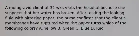 A multigravid client at 32 wks visits the hospital because she suspects that her water has broken. After testing the leaking fluid with nitrazine paper, the nurse confirms that the client's membranes have ruptured when the paper turns which of the following colors? A. Yellow B. Green C. Blue D. Red