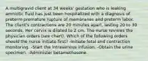 A multigravid client at 34 weeks' gestation who is leaking amniotic fluid has just been hospitalized with a diagnosis of preterm premature rupture of membranes and preterm labor. The client's contractions are 20 minutes apart, lasting 20 to 30 seconds. Her cervix is dilated to 2 cm. The nurse reviews the physician orders (see chart). Which of the following orders should the nurse initiate first? -Initiate fetal and contraction monitoring. -Start the intravenous infusion. -Obtain the urine specimen. -Administer betamethasone.