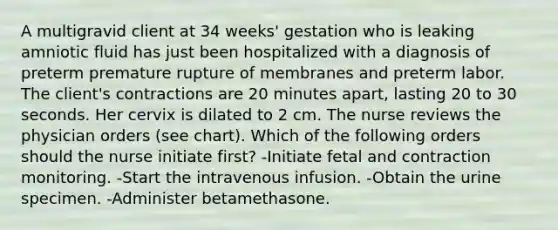 A multigravid client at 34 weeks' gestation who is leaking amniotic fluid has just been hospitalized with a diagnosis of preterm premature rupture of membranes and preterm labor. The client's contractions are 20 minutes apart, lasting 20 to 30 seconds. Her cervix is dilated to 2 cm. The nurse reviews the physician orders (see chart). Which of the following orders should the nurse initiate first? -Initiate fetal and contraction monitoring. -Start the intravenous infusion. -Obtain the urine specimen. -Administer betamethasone.