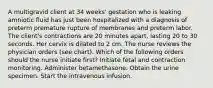 A multigravid client at 34 weeks' gestation who is leaking amniotic fluid has just been hospitalized with a diagnosis of preterm premature rupture of membranes and preterm labor. The client's contractions are 20 minutes apart, lasting 20 to 30 seconds. Her cervix is dilated to 2 cm. The nurse reviews the physician orders (see chart). Which of the following orders should the nurse initiate first? Initiate fetal and contraction monitoring. Administer betamethasone. Obtain the urine specimen. Start the intravenous infusion.