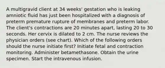 A multigravid client at 34 weeks' gestation who is leaking amniotic fluid has just been hospitalized with a diagnosis of preterm premature rupture of membranes and preterm labor. The client's contractions are 20 minutes apart, lasting 20 to 30 seconds. Her cervix is dilated to 2 cm. The nurse reviews the physician orders (see chart). Which of the following orders should the nurse initiate first? Initiate fetal and contraction monitoring. Administer betamethasone. Obtain the urine specimen. Start the intravenous infusion.