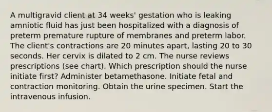 A multigravid client at 34 weeks' gestation who is leaking amniotic fluid has just been hospitalized with a diagnosis of preterm premature rupture of membranes and preterm labor. The client's contractions are 20 minutes apart, lasting 20 to 30 seconds. Her cervix is dilated to 2 cm. The nurse reviews prescriptions (see chart). Which prescription should the nurse initiate first? Administer betamethasone. Initiate fetal and contraction monitoring. Obtain the urine specimen. Start the intravenous infusion.