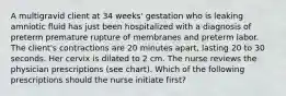 A multigravid client at 34 weeks' gestation who is leaking amniotic fluid has just been hospitalized with a diagnosis of preterm premature rupture of membranes and preterm labor. The client's contractions are 20 minutes apart, lasting 20 to 30 seconds. Her cervix is dilated to 2 cm. The nurse reviews the physician prescriptions (see chart). Which of the following prescriptions should the nurse initiate first?