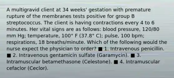 A multigravid client at 34 weeks' gestation with premature rupture of the membranes tests positive for group B streptococcus. The client is having contractions every 4 to 6 minutes. Her vital signs are as follows: blood pressure, 120/80 mm Hg; temperature, 100° F (37.8° C); pulse, 100 bpm; respirations, 18 breaths/minute. Which of the following would the nurse expect the physician to order? ■ 1. Intravenous penicillin. ■ 2. Intravenous gentamicin sulfate (Garamycin). ■ 3. Intramuscular betamethasone (Celestone). ■ 4. Intramuscular cefaclor (Ceclor).