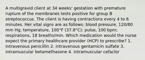 A multigravid client at 34 weeks' gestation with premature rupture of the membranes tests positive for group B streptococcus. The client is having contractions every 4 to 6 minutes. Her vital signs are as follows: blood pressure, 120/80 mm Hg; temperature, 100°F (37.8°C); pulse, 100 bpm; respirations, 18 breaths/min. Which medication would the nurse expect the primary healthcare provider (HCP) to prescribe? 1. intravenous penicillin 2. intravenous gentamicin sulfate 3. intramuscular betamethasone 4. intramuscular cefaclor