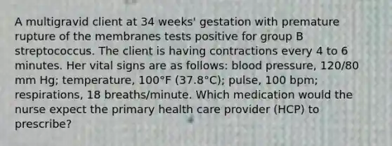 A multigravid client at 34 weeks' gestation with premature rupture of the membranes tests positive for group B streptococcus. The client is having contractions every 4 to 6 minutes. Her vital signs are as follows: blood pressure, 120/80 mm Hg; temperature, 100°F (37.8°C); pulse, 100 bpm; respirations, 18 breaths/minute. Which medication would the nurse expect the primary health care provider (HCP) to prescribe?