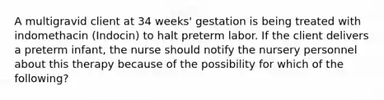 A multigravid client at 34 weeks' gestation is being treated with indomethacin (Indocin) to halt preterm labor. If the client delivers a preterm infant, the nurse should notify the nursery personnel about this therapy because of the possibility for which of the following?