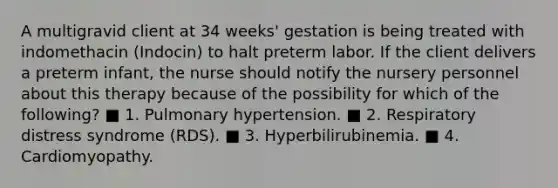 A multigravid client at 34 weeks' gestation is being treated with indomethacin (Indocin) to halt preterm labor. If the client delivers a preterm infant, the nurse should notify the nursery personnel about this therapy because of the possibility for which of the following? ■ 1. Pulmonary hypertension. ■ 2. Respiratory distress syndrome (RDS). ■ 3. Hyperbilirubinemia. ■ 4. Cardiomyopathy.