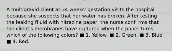 A multigravid client at 34 weeks' gestation visits the hospital because she suspects that her water has broken. After testing the leaking fl uid with nitrazine paper, the nurse confi rms that the client's membranes have ruptured when the paper turns which of the following colors? ■ 1. Yellow. ■ 2. Green. ■ 3. Blue. ■ 4. Red.