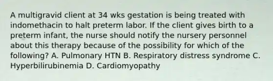 A multigravid client at 34 wks gestation is being treated with indomethacin to halt preterm labor. If the client gives birth to a preterm infant, the nurse should notify the nursery personnel about this therapy because of the possibility for which of the following? A. Pulmonary HTN B. Respiratory distress syndrome C. Hyperbilirubinemia D. Cardiomyopathy