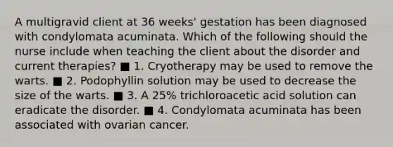 A multigravid client at 36 weeks' gestation has been diagnosed with condylomata acuminata. Which of the following should the nurse include when teaching the client about the disorder and current therapies? ■ 1. Cryotherapy may be used to remove the warts. ■ 2. Podophyllin solution may be used to decrease the size of the warts. ■ 3. A 25% trichloroacetic acid solution can eradicate the disorder. ■ 4. Condylomata acuminata has been associated with ovarian cancer.