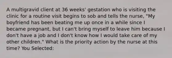 A multigravid client at 36 weeks' gestation who is visiting the clinic for a routine visit begins to sob and tells the nurse, "My boyfriend has been beating me up once in a while since I became pregnant, but I can't bring myself to leave him because I don't have a job and I don't know how I would take care of my other children." What is the priority action by the nurse at this time? You Selected: