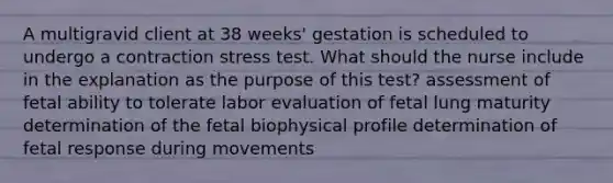 A multigravid client at 38 weeks' gestation is scheduled to undergo a contraction stress test. What should the nurse include in the explanation as the purpose of this test? assessment of fetal ability to tolerate labor evaluation of fetal lung maturity determination of the fetal biophysical profile determination of fetal response during movements