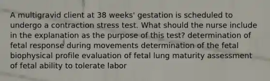 A multigravid client at 38 weeks' gestation is scheduled to undergo a contraction stress test. What should the nurse include in the explanation as the purpose of this test? determination of fetal response during movements determination of the fetal biophysical profile evaluation of fetal lung maturity assessment of fetal ability to tolerate labor