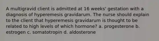 A multigravid client is admitted at 16 weeks' gestation with a diagnosis of hyperemesis gravidarum. The nurse should explain to the client that hyperemesis gravidarum is thought to be related to high levels of which hormone? a. progesterone b. estrogen c. somatotropin d. aldosterone