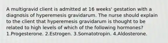 A multigravid client is admitted at 16 weeks' gestation with a diagnosis of hyperemesis gravidarum. The nurse should explain to the client that hyperemesis gravidarum is thought to be related to high levels of which of the following hormones? 1.Progesterone. 2.Estrogen. 3.Somatotropin. 4.Aldosterone.