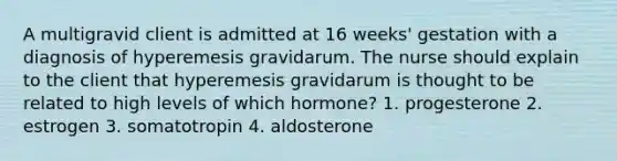 A multigravid client is admitted at 16 weeks' gestation with a diagnosis of hyperemesis gravidarum. The nurse should explain to the client that hyperemesis gravidarum is thought to be related to high levels of which hormone? 1. progesterone 2. estrogen 3. somatotropin 4. aldosterone