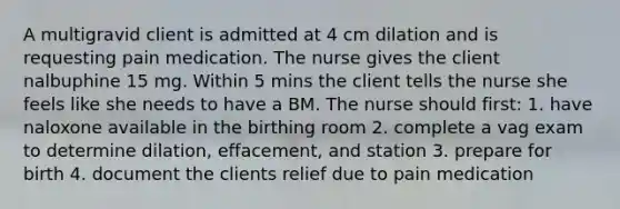 A multigravid client is admitted at 4 cm dilation and is requesting pain medication. The nurse gives the client nalbuphine 15 mg. Within 5 mins the client tells the nurse she feels like she needs to have a BM. The nurse should first: 1. have naloxone available in the birthing room 2. complete a vag exam to determine dilation, effacement, and station 3. prepare for birth 4. document the clients relief due to pain medication