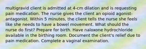 multigravid client is admitted at 4-cm dilation and is requesting pain medication. The nurse gives the client an opioid agonist-antagonist. Within 5 minutes, the client tells the nurse she feels like she needs to have a bowel movement. What should the nurse do first? Prepare for birth. Have naloxone hydrochloride available in the birthing room. Document the client's relief due to pain medication. Complete a vaginal examination.