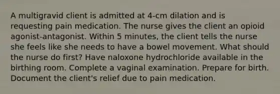 A multigravid client is admitted at 4-cm dilation and is requesting pain medication. The nurse gives the client an opioid agonist-antagonist. Within 5 minutes, the client tells the nurse she feels like she needs to have a bowel movement. What should the nurse do first? Have naloxone hydrochloride available in the birthing room. Complete a vaginal examination. Prepare for birth. Document the client's relief due to pain medication.