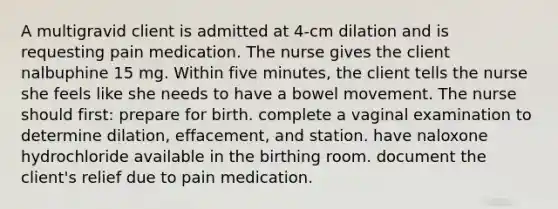 A multigravid client is admitted at 4-cm dilation and is requesting pain medication. The nurse gives the client nalbuphine 15 mg. Within five minutes, the client tells the nurse she feels like she needs to have a bowel movement. The nurse should first: prepare for birth. complete a vaginal examination to determine dilation, effacement, and station. have naloxone hydrochloride available in the birthing room. document the client's relief due to pain medication.