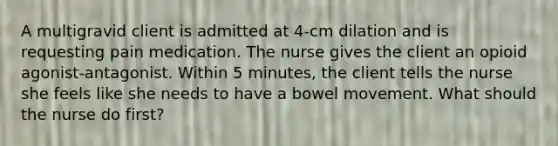 A multigravid client is admitted at 4-cm dilation and is requesting pain medication. The nurse gives the client an opioid agonist-antagonist. Within 5 minutes, the client tells the nurse she feels like she needs to have a bowel movement. What should the nurse do first?