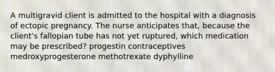 A multigravid client is admitted to the hospital with a diagnosis of ectopic pregnancy. The nurse anticipates that, because the client's fallopian tube has not yet ruptured, which medication may be prescribed? progestin contraceptives medroxyprogesterone methotrexate dyphylline