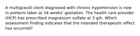 A multigravid client diagnosed with chronic hypertension is now in preterm labor at 34 weeks' gestation. The health care provider (HCP) has prescribed magnesium sulfate at 3 g/h. Which assessment finding indicates that the intended therapeutic effect has occurred?