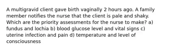 A multigravid client gave birth vaginally 2 hours ago. A family member notifies the nurse that the client is pale and shaky. Which are the priority assessments for the nurse to make? a) fundus and lochia b) blood glucose level and vital signs c) uterine infection and pain d) temperature and level of consciousness