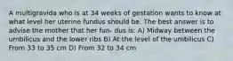 A multigravida who is at 34 weeks of gestation wants to know at what level her uterine fundus should be. The best answer is to advise the mother that her fun- dus is: A) Midway between the umbilicus and the lower ribs B) At the level of the umbilicus C) From 33 to 35 cm D) From 32 to 34 cm