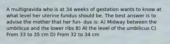 A multigravida who is at 34 weeks of gestation wants to know at what level her uterine fundus should be. The best answer is to advise the mother that her fun- dus is: A) Midway between the umbilicus and the lower ribs B) At the level of the umbilicus C) From 33 to 35 cm D) From 32 to 34 cm