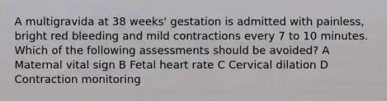 A multigravida at 38 weeks' gestation is admitted with painless, bright red bleeding and mild contractions every 7 to 10 minutes. Which of the following assessments should be avoided? A Maternal vital sign B Fetal heart rate C Cervical dilation D Contraction monitoring