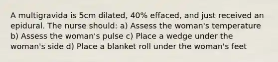 A multigravida is 5cm dilated, 40% effaced, and just received an epidural. The nurse should: a) Assess the woman's temperature b) Assess the woman's pulse c) Place a wedge under the woman's side d) Place a blanket roll under the woman's feet