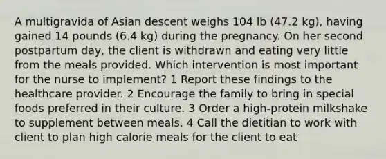 A multigravida of Asian descent weighs 104 lb (47.2 kg), having gained 14 pounds (6.4 kg) during the pregnancy. On her second postpartum day, the client is withdrawn and eating very little from the meals provided. Which intervention is most important for the nurse to implement? 1 Report these findings to the healthcare provider. 2 Encourage the family to bring in special foods preferred in their culture. 3 Order a high-protein milkshake to supplement between meals. 4 Call the dietitian to work with client to plan high calorie meals for the client to eat