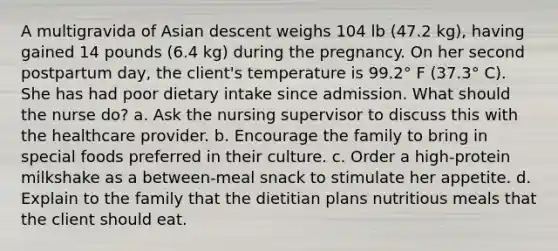 A multigravida of Asian descent weighs 104 lb (47.2 kg), having gained 14 pounds (6.4 kg) during the pregnancy. On her second postpartum day, the client's temperature is 99.2° F (37.3° C). She has had poor dietary intake since admission. What should the nurse do? a. Ask the nursing supervisor to discuss this with the healthcare provider. b. Encourage the family to bring in special foods preferred in their culture. c. Order a high-protein milkshake as a between-meal snack to stimulate her appetite. d. Explain to the family that the dietitian plans nutritious meals that the client should eat.