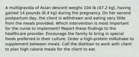 A multigravida of Asian descent weighs 104 lb (47.2 kg), having gained 14 pounds (6.4 kg) during the pregnancy. On her second postpartum day, the client is withdrawn and eating very little from the meals provided. Which intervention is most important for the nurse to implement? Report these findings to the healthcare provider. Encourage the family to bring in special foods preferred in their culture. Order a high-protein milkshake to supplement between meals. Call the dietitian to work with client to plan high calorie meals for the client to eat.