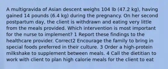 A multigravida of Asian descent weighs 104 lb (47.2 kg), having gained 14 pounds (6.4 kg) during the pregnancy. On her second postpartum day, the client is withdrawn and eating very little from the meals provided. Which intervention is most important for the nurse to implement? 1 Report these findings to the healthcare provider. Correct2 Encourage the family to bring in special foods preferred in their culture. 3 Order a high-protein milkshake to supplement between meals. 4 Call the dietitian to work with client to plan high calorie meals for the client to eat