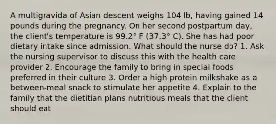 A multigravida of Asian descent weighs 104 lb, having gained 14 pounds during the pregnancy. On her second postpartum day, the client's temperature is 99.2° F (37.3° C). She has had poor dietary intake since admission. What should the nurse do? 1. Ask the nursing supervisor to discuss this with the health care provider 2. Encourage the family to bring in special foods preferred in their culture 3. Order a high protein milkshake as a between-meal snack to stimulate her appetite 4. Explain to the family that the dietitian plans nutritious meals that the client should eat