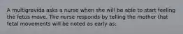 A multigravida asks a nurse when she will be able to start feeling the fetus move. The nurse responds by telling the mother that fetal movements will be noted as early as: