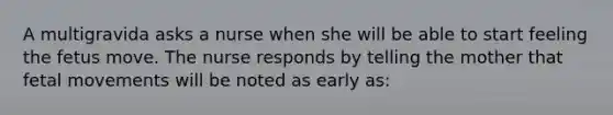 A multigravida asks a nurse when she will be able to start feeling the fetus move. The nurse responds by telling the mother that fetal movements will be noted as early as: