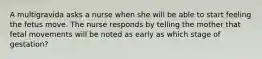 A multigravida asks a nurse when she will be able to start feeling the fetus move. The nurse responds by telling the mother that fetal movements will be noted as early as which stage of gestation?