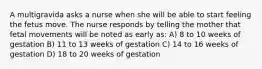 A multigravida asks a nurse when she will be able to start feeling the fetus move. The nurse responds by telling the mother that fetal movements will be noted as early as: A) 8 to 10 weeks of gestation B) 11 to 13 weeks of gestation C) 14 to 16 weeks of gestation D) 18 to 20 weeks of gestation