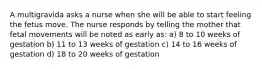 A multigravida asks a nurse when she will be able to start feeling the fetus move. The nurse responds by telling the mother that fetal movements will be noted as early as: a) 8 to 10 weeks of gestation b) 11 to 13 weeks of gestation c) 14 to 16 weeks of gestation d) 18 to 20 weeks of gestation