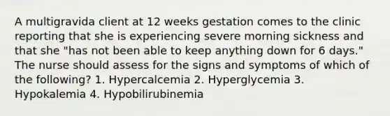 A multigravida client at 12 weeks gestation comes to the clinic reporting that she is experiencing severe morning sickness and that she​ "has not been able to keep anything down for 6​ days." The nurse should assess for the signs and symptoms of which of the​ following? 1. Hypercalcemia 2. Hyperglycemia 3. Hypokalemia 4. Hypobilirubinemia